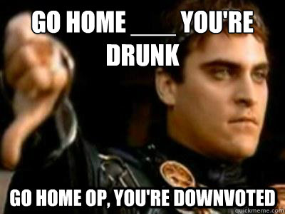 Go home ___ you're drunk Go home OP, you're downvoted  Downvoting Roman