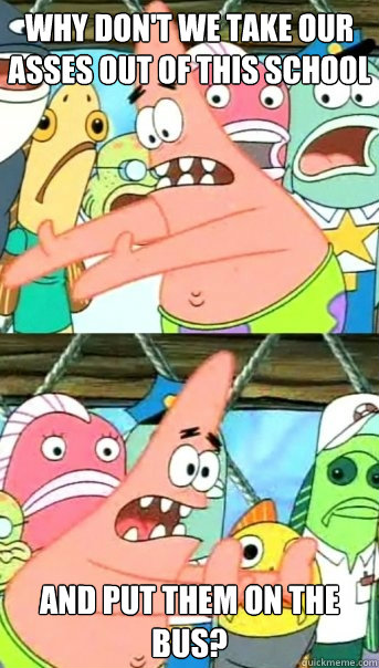 Why don't we take our asses out of this school and put them on the bus?  Push it somewhere else Patrick
