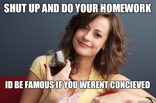 Shut up and do your homework Id be famous if you werent concieved
  Forever Resentful Mother