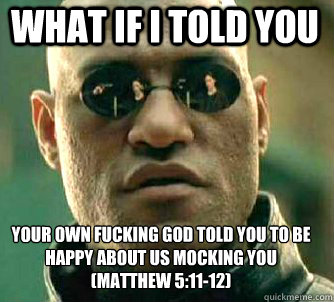 what if i told you Your own fucking god told you to be happy about us mocking you
(Matthew 5:11-12) - what if i told you Your own fucking god told you to be happy about us mocking you
(Matthew 5:11-12)  Matrix Morpheus