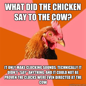 what did the chicken say to the cow? it only make clucking sounds, technically it didn't 