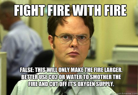 Fight Fire with Fire FALSE: This will only make the fire larger. Better use CO2 or water to smother the fire and cut off it's oxygen supply. - Fight Fire with Fire FALSE: This will only make the fire larger. Better use CO2 or water to smother the fire and cut off it's oxygen supply.  Schrute