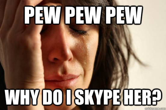 Pew pew pew why do i skype her?  First World Problems