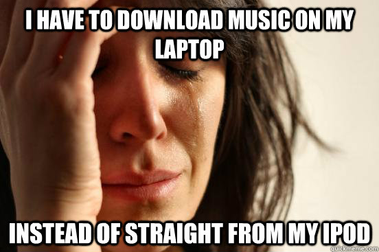 I have to download music on my laptop instead of straight from my ipod  First World Problems