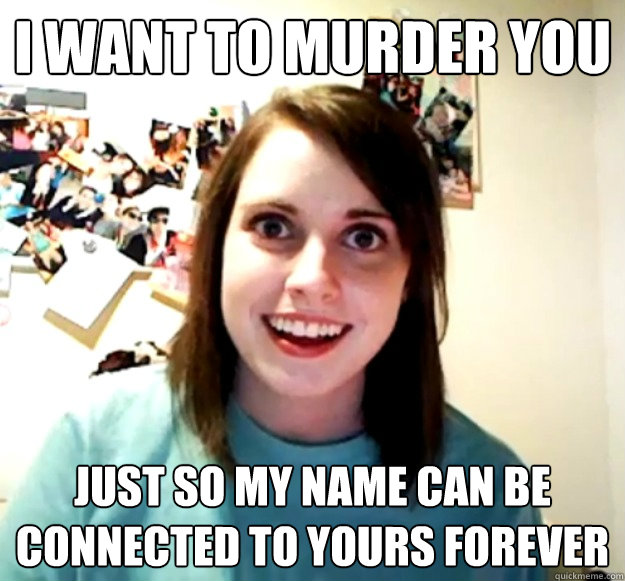 I want to murder you just so my name can be connected to yours forever  Overly Attached Girlfriend
