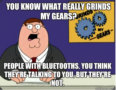 you know what really grinds my gears? People with bluetooths. You think they're talking to you, but they're not.   Grinds my gears
