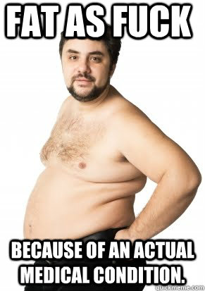 Fat as fuck because of an actual medical condition. - Fat as fuck because of an actual medical condition.  Misunderstood Fat Guy