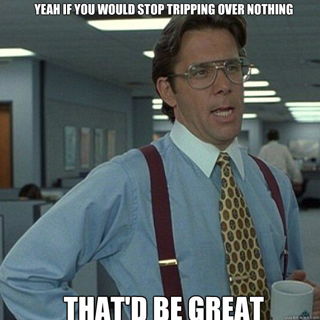 YEAH IF YOU WOULD STOP TRIPPING OVER NOTHING THAT'D BE GREAT  