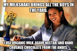My milkshake brings all the boys in the yard. I use organic milk, agave nectar, and hand crushed chocolate from the Andes.    