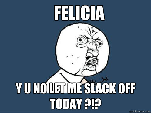 Felicia y u no let me slack off today ?!?  Y U No