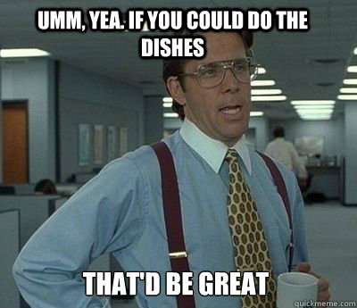Umm, yea. If you could do the dishes That'd be great - Umm, yea. If you could do the dishes That'd be great  Bill Lumbergh