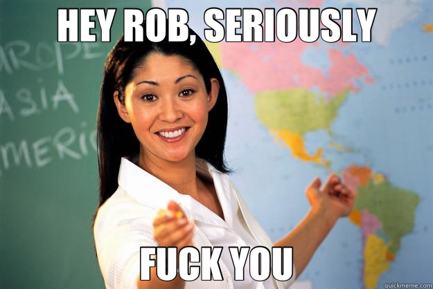 HEY ROB, SERIOUSLY FUCK YOU  Unhelpful High School Teacher