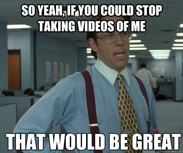 So yeah, if you could stop taking videos of me THAT WOULD BE GREAT  that would be great