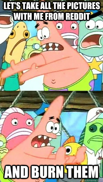 Let's take all the pictures with me from reddit and burn them  Push it somewhere else Patrick
