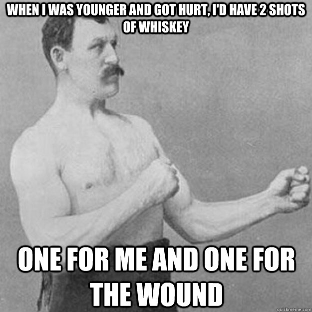 When i was younger and got hurt, i'd have 2 shots of whiskey One for me and one for the wound  overly manly man
