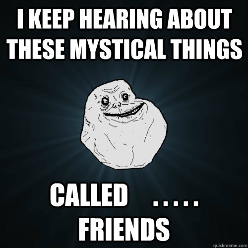 I keep hearing about these mystical things called     . . . . .            friends  Forever Alone