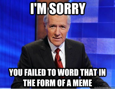 I'm sorry You failed to word that in the form of a meme  