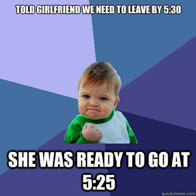 Told Girlfriend we need to leave by 5:30 She was ready to go at 5:25  Success Kid