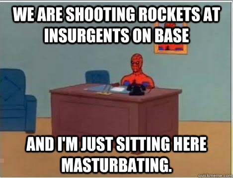 We are shooting rockets at insurgents on base And I'm just sitting here Masturbating.  Im just sitting here masturbating