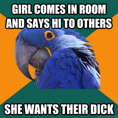 Girl comes in room and says hi to others SHE WANTS THEIR DICK  Paranoid Parrot