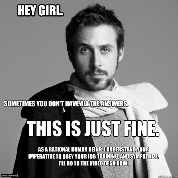 Hey girl. sometimes you don't have all the answers. this is just fine. as a rational human being, I understand your imperative to obey your job training, and sympathize. I'll go to the video desk now. - Hey girl. sometimes you don't have all the answers. this is just fine. as a rational human being, I understand your imperative to obey your job training, and sympathize. I'll go to the video desk now.  Customer Service Ryan Gosling