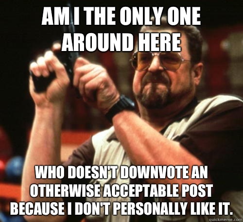 Am i the only one around here Who doesn't Downvote an otherwise acceptable post because I don't personally like it.  Am I The Only One Around Here