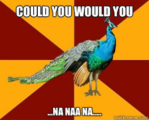 COULD YOU WOULD YOU ...na naa na.....  Thespian Peacock