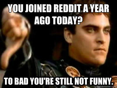 you joined reddit a year ago today? to bad you're still not funny.  Downvoting Roman
