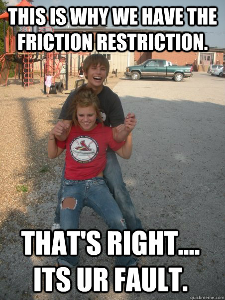 This is why we have the friction restriction. that's right.... its ur fault. - This is why we have the friction restriction. that's right.... its ur fault.  Dirty Ben