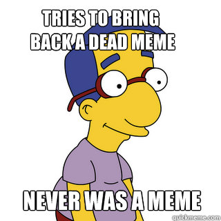 Tries to bring
 back a dead meme Never was a meme  