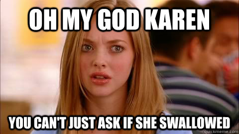 oh my god karen you can't just ask if she swallowed  