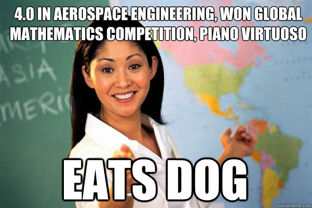 4.0 in aerospace engineering, won global mathematics competition, piano virtuoso  eats dog  - 4.0 in aerospace engineering, won global mathematics competition, piano virtuoso  eats dog   Unhelpful High School Teacher