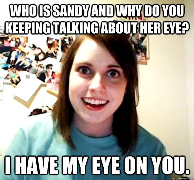 Who is sandy and why do you keeping talking about her eye?  I have my eye on you.  Overly Attached Girlfriend