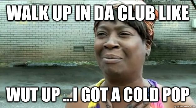 Walk up in da club like  Wut up ...I got a cold pop  Sweet Brown