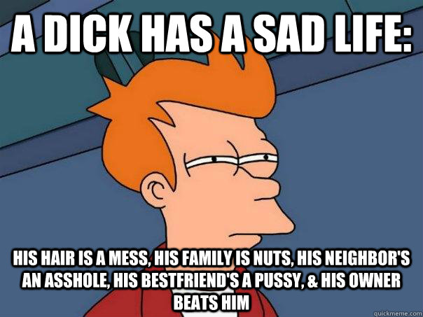 A dick has a sad life:  His hair is a mess, his family is nuts, his neighbor's an asshole, his bestfriend's a pussy, & his owner beats him  Futurama Fry