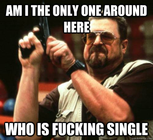 am i the only one around here Who is fucking single  