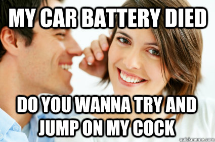 my car battery died do you wanna try and jump on my cock  Bad Pick-up line Paul