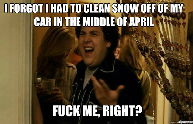 I forgot I had to clean snow off of my car in the middle of april FUCK ME, RIGHT?  fuck me right