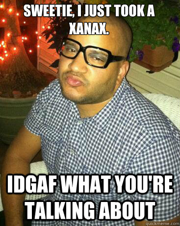 Sweetie, i just took a xanax. IDGAF what you're talking about  