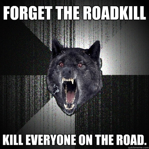 Forget the roadkill Kill everyone on the road.  Insanity Wolf