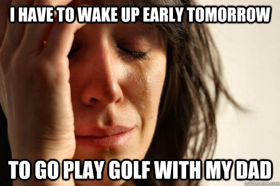 I have to wake up early tomorrow to go play golf with my dad  First World Problems