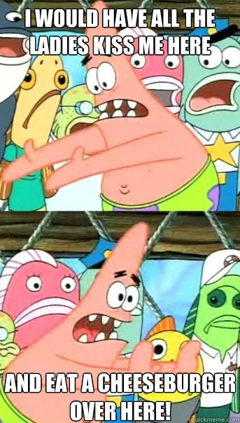 I would have all the ladies kiss me here and eat a cheeseburger over here!  Push it somewhere else Patrick