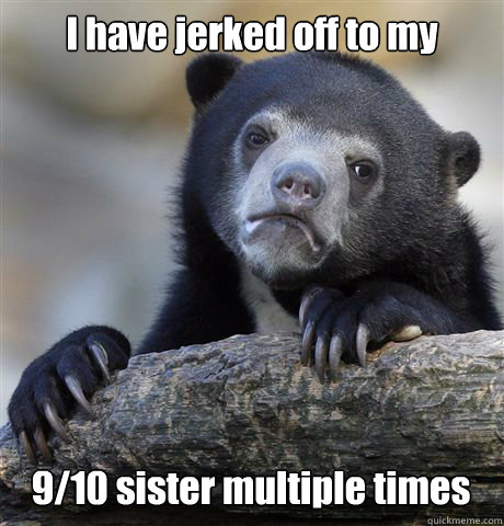 I have jerked off to my  9/10 sister multiple times  Confession Bear