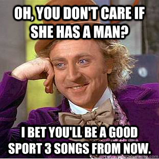 Oh, you don't care if she has a man? I bet you'll be a good sport 3 songs from now.  Condescending Wonka