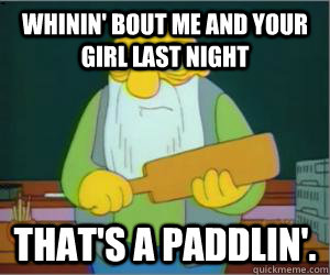 whinin' bout me and your girl last night That's a paddlin'.  Paddlin Jasper