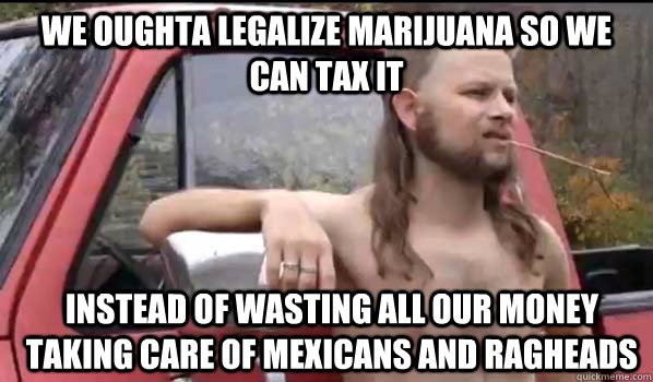 We oughta legalize marijuana so we can tax it instead of wasting all our money taking care of Mexicans and ragheads  Almost Politically Correct Redneck