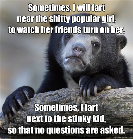 Sometimes, I will fart
near the shitty popular girl,
to watch her friends turn on her. Sometimes, I fart
next to the stinky kid,
so that no questions are asked.  Confession Bear