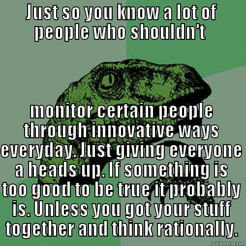 JUST SO YOU KNOW A LOT OF PEOPLE WHO SHOULDN'T  MONITOR CERTAIN PEOPLE THROUGH INNOVATIVE WAYS EVERYDAY. JUST GIVING EVERYONE A HEADS UP. IF SOMETHING IS TOO GOOD TO BE TRUE IT PROBABLY IS. UNLESS YOU GOT YOUR STUFF TOGETHER AND THINK RATIONALLY. Philosoraptor