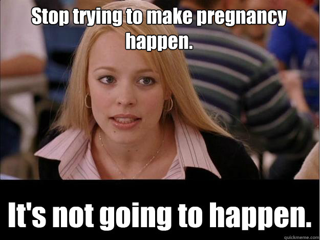 Stop trying to make pregnancy happen. It's not going to happen.  