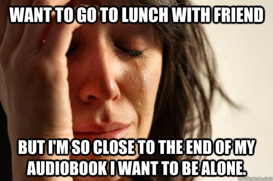 Want to go to lunch with friend But I'm so close to the end of my audiobook I want to be alone.  First World Problems